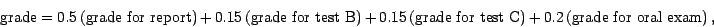 \begin{displaymath}
\mbox{grade} = 0.5 (\mbox{grade for report}) + 
0.15 (...
...grade for test C}) + 
0.2 (\mbox{grade for oral exam}) ,
\end{displaymath}